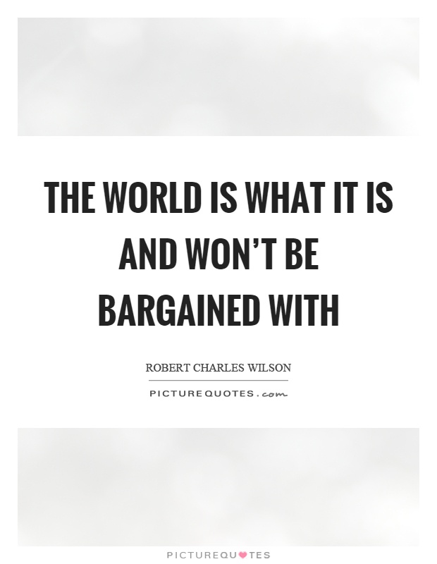 The world is what it is and won't be bargained with Picture Quote #1