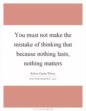 You must not make the mistake of thinking that because nothing lasts, nothing matters Picture Quote #1