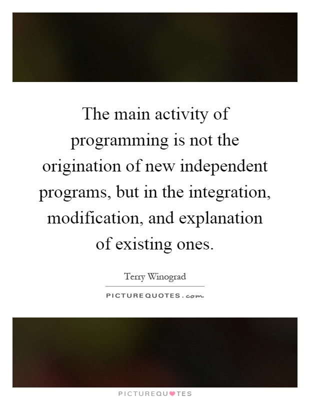 The main activity of programming is not the origination of new independent programs, but in the integration, modification, and explanation of existing ones Picture Quote #1
