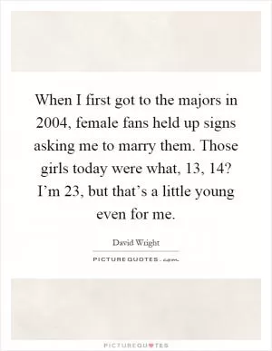 When I first got to the majors in 2004, female fans held up signs asking me to marry them. Those girls today were what, 13, 14? I’m 23, but that’s a little young even for me Picture Quote #1