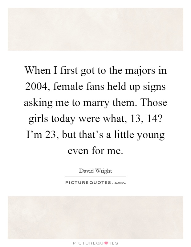 When I first got to the majors in 2004, female fans held up signs asking me to marry them. Those girls today were what, 13, 14? I'm 23, but that's a little young even for me Picture Quote #1