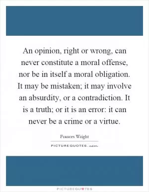 An opinion, right or wrong, can never constitute a moral offense, nor be in itself a moral obligation. It may be mistaken; it may involve an absurdity, or a contradiction. It is a truth; or it is an error: it can never be a crime or a virtue Picture Quote #1