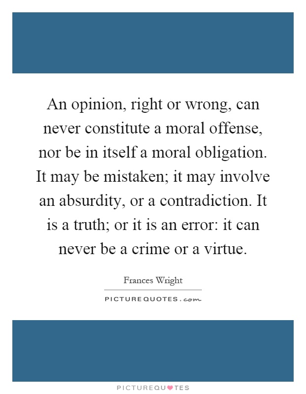An opinion, right or wrong, can never constitute a moral offense, nor be in itself a moral obligation. It may be mistaken; it may involve an absurdity, or a contradiction. It is a truth; or it is an error: it can never be a crime or a virtue Picture Quote #1