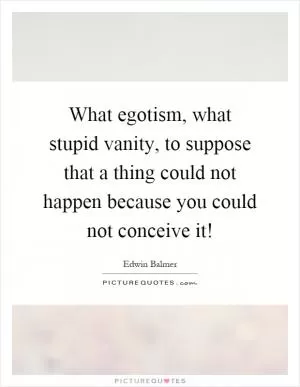 What egotism, what stupid vanity, to suppose that a thing could not happen because you could not conceive it! Picture Quote #1