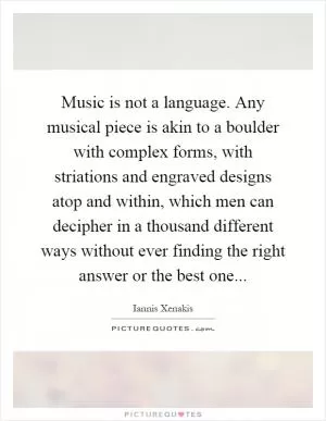 Music is not a language. Any musical piece is akin to a boulder with complex forms, with striations and engraved designs atop and within, which men can decipher in a thousand different ways without ever finding the right answer or the best one Picture Quote #1