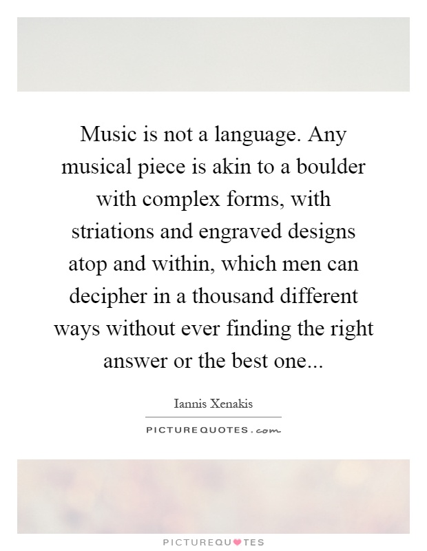 Music is not a language. Any musical piece is akin to a boulder with complex forms, with striations and engraved designs atop and within, which men can decipher in a thousand different ways without ever finding the right answer or the best one Picture Quote #1