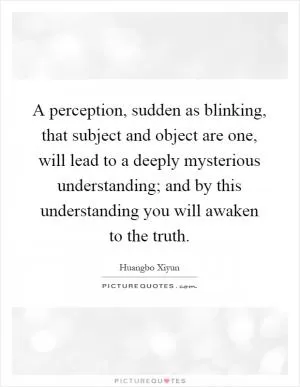 A perception, sudden as blinking, that subject and object are one, will lead to a deeply mysterious understanding; and by this understanding you will awaken to the truth Picture Quote #1