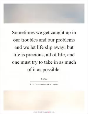 Sometimes we get caught up in our troubles and our problems and we let life slip away, but life is precious, all of life, and one must try to take in as much of it as possible Picture Quote #1