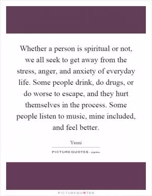 Whether a person is spiritual or not, we all seek to get away from the stress, anger, and anxiety of everyday life. Some people drink, do drugs, or do worse to escape, and they hurt themselves in the process. Some people listen to music, mine included, and feel better Picture Quote #1