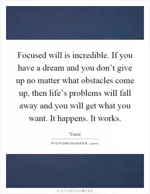 Focused will is incredible. If you have a dream and you don’t give up no matter what obstacles come up, then life’s problems will fall away and you will get what you want. It happens. It works Picture Quote #1