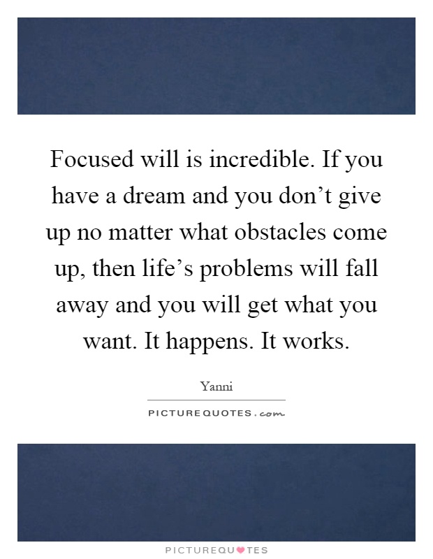 Focused will is incredible. If you have a dream and you don't give up no matter what obstacles come up, then life's problems will fall away and you will get what you want. It happens. It works Picture Quote #1