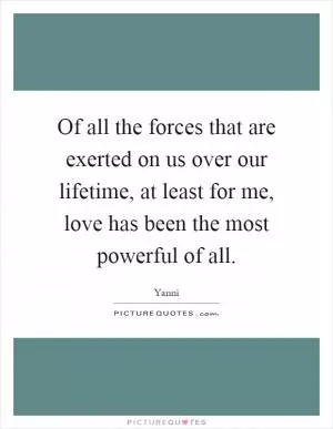 Of all the forces that are exerted on us over our lifetime, at least for me, love has been the most powerful of all Picture Quote #1