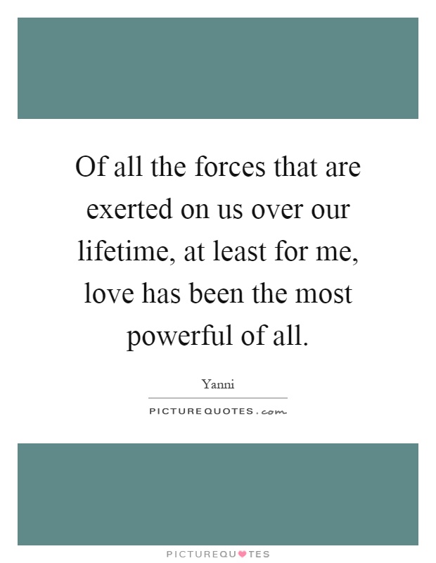Of all the forces that are exerted on us over our lifetime, at least for me, love has been the most powerful of all Picture Quote #1