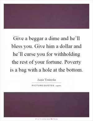 Give a beggar a dime and he’ll bless you. Give him a dollar and he’ll curse you for withholding the rest of your fortune. Poverty is a bag with a hole at the bottom Picture Quote #1