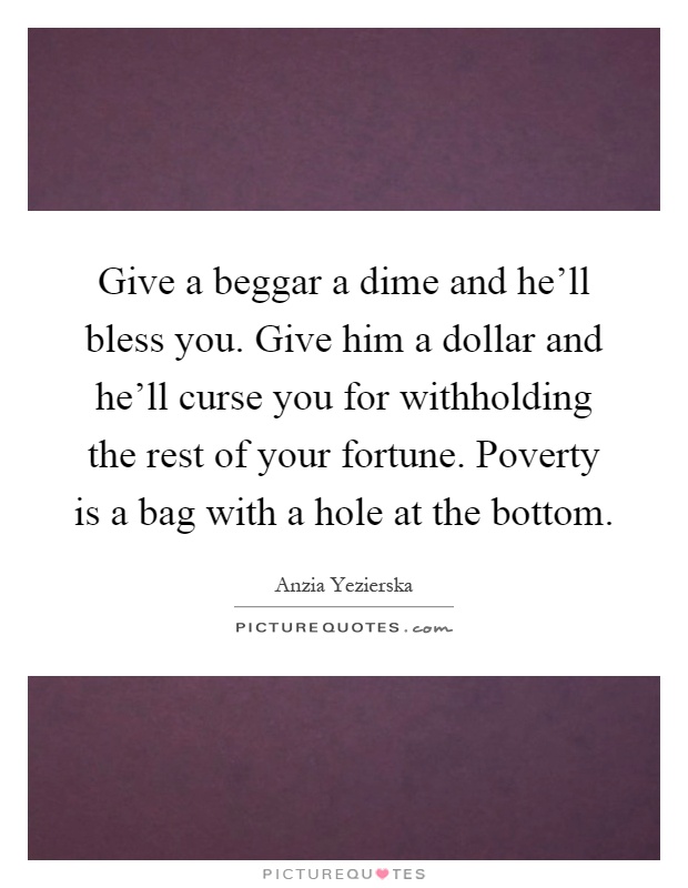 Give a beggar a dime and he'll bless you. Give him a dollar and he'll curse you for withholding the rest of your fortune. Poverty is a bag with a hole at the bottom Picture Quote #1