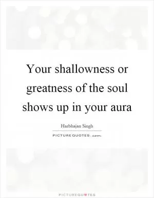 Your shallowness or greatness of the soul shows up in your aura Picture Quote #1