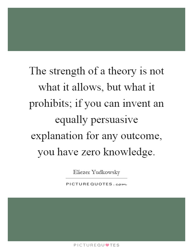The strength of a theory is not what it allows, but what it prohibits; if you can invent an equally persuasive explanation for any outcome, you have zero knowledge Picture Quote #1