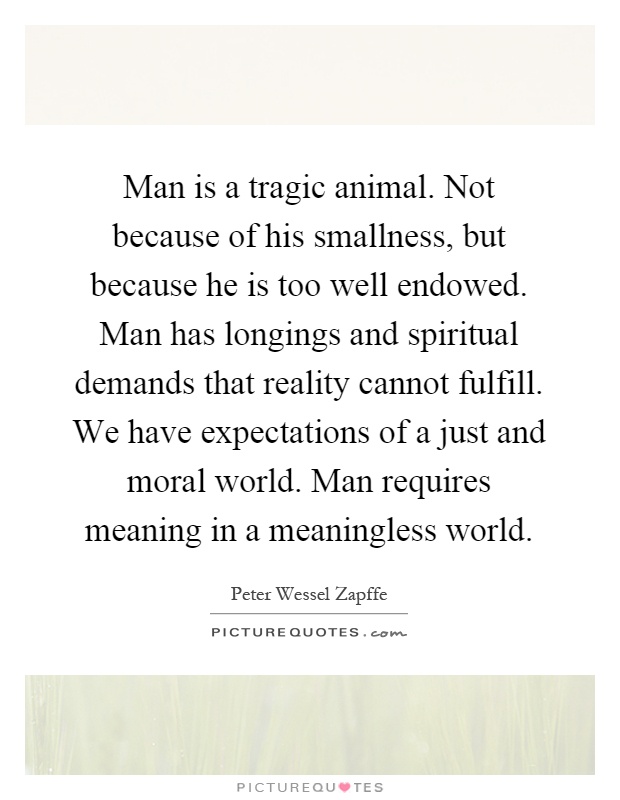 Man is a tragic animal. Not because of his smallness, but because he is too well endowed. Man has longings and spiritual demands that reality cannot fulfill. We have expectations of a just and moral world. Man requires meaning in a meaningless world Picture Quote #1
