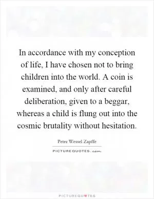 In accordance with my conception of life, I have chosen not to bring children into the world. A coin is examined, and only after careful deliberation, given to a beggar, whereas a child is flung out into the cosmic brutality without hesitation Picture Quote #1