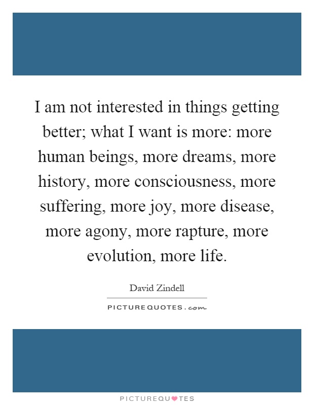 I am not interested in things getting better; what I want is more: more human beings, more dreams, more history, more consciousness, more suffering, more joy, more disease, more agony, more rapture, more evolution, more life Picture Quote #1