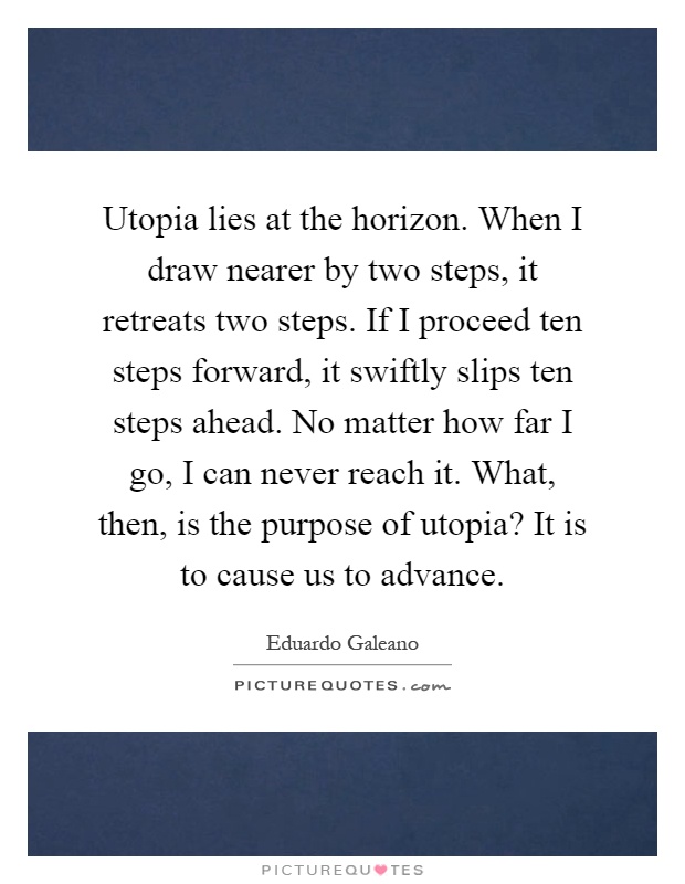 Utopia lies at the horizon. When I draw nearer by two steps, it retreats two steps. If I proceed ten steps forward, it swiftly slips ten steps ahead. No matter how far I go, I can never reach it. What, then, is the purpose of utopia? It is to cause us to advance Picture Quote #1