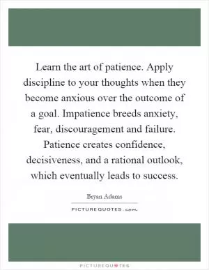 Learn the art of patience. Apply discipline to your thoughts when they become anxious over the outcome of a goal. Impatience breeds anxiety, fear, discouragement and failure. Patience creates confidence, decisiveness, and a rational outlook, which eventually leads to success Picture Quote #1