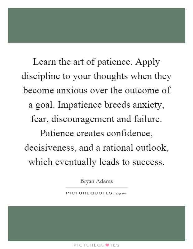 Learn the art of patience. Apply discipline to your thoughts when they become anxious over the outcome of a goal. Impatience breeds anxiety, fear, discouragement and failure. Patience creates confidence, decisiveness, and a rational outlook, which eventually leads to success Picture Quote #1
