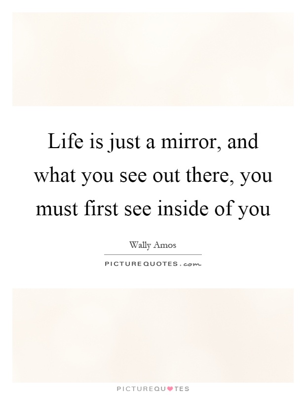 Life is just a mirror, and what you see out there, you must ...