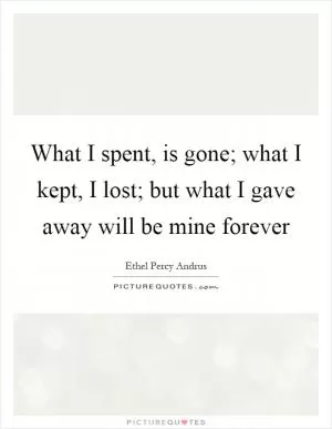 What I spent, is gone; what I kept, I lost; but what I gave away will be mine forever Picture Quote #1
