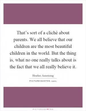 That’s sort of a cliché about parents. We all believe that our children are the most beautiful children in the world. But the thing is, what no one really talks about is the fact that we all really believe it Picture Quote #1