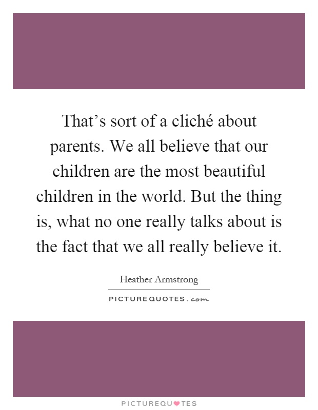 That's sort of a cliché about parents. We all believe that our children are the most beautiful children in the world. But the thing is, what no one really talks about is the fact that we all really believe it Picture Quote #1