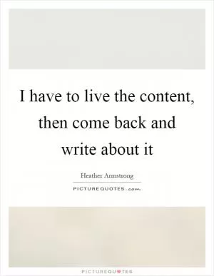 I have to live the content, then come back and write about it Picture Quote #1