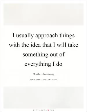 I usually approach things with the idea that I will take something out of everything I do Picture Quote #1