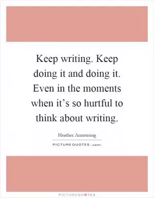 Keep writing. Keep doing it and doing it. Even in the moments when it’s so hurtful to think about writing Picture Quote #1