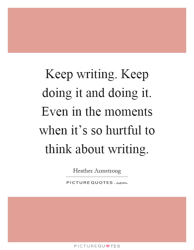 Keep writing. Keep doing it and doing it. Even in the moments when it's so hurtful to think about writing Picture Quote #1
