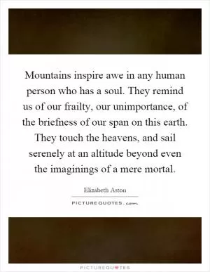 Mountains inspire awe in any human person who has a soul. They remind us of our frailty, our unimportance, of the briefness of our span on this earth. They touch the heavens, and sail serenely at an altitude beyond even the imaginings of a mere mortal Picture Quote #1