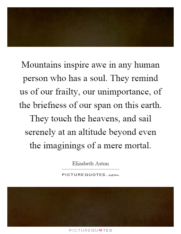 Mountains inspire awe in any human person who has a soul. They remind us of our frailty, our unimportance, of the briefness of our span on this earth. They touch the heavens, and sail serenely at an altitude beyond even the imaginings of a mere mortal Picture Quote #1