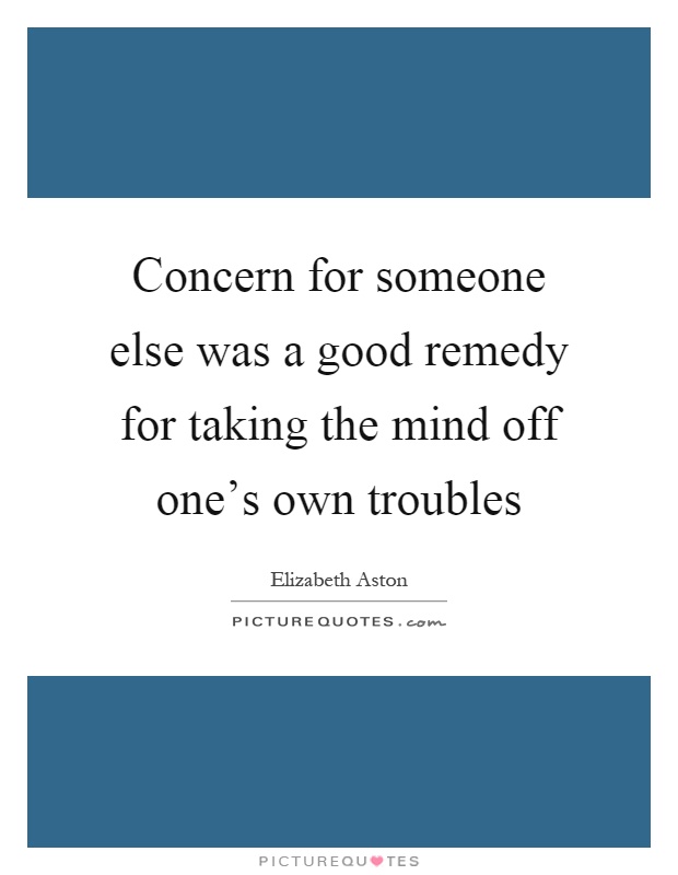 Concern for someone else was a good remedy for taking the mind off one's own troubles Picture Quote #1