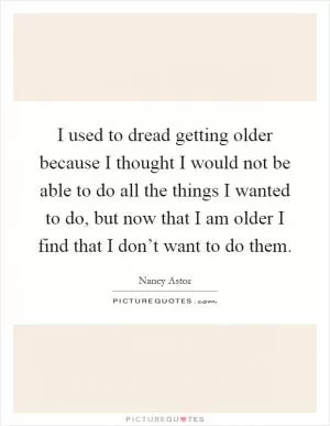I used to dread getting older because I thought I would not be able to do all the things I wanted to do, but now that I am older I find that I don’t want to do them Picture Quote #1