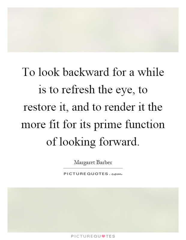 To look backward for a while is to refresh the eye, to restore it, and to render it the more fit for its prime function of looking forward Picture Quote #1