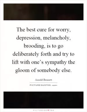 The best cure for worry, depression, melancholy, brooding, is to go deliberately forth and try to lift with one’s sympathy the gloom of somebody else Picture Quote #1