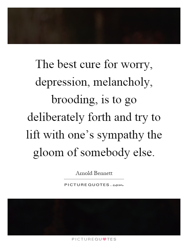 The best cure for worry, depression, melancholy, brooding, is to go deliberately forth and try to lift with one's sympathy the gloom of somebody else Picture Quote #1