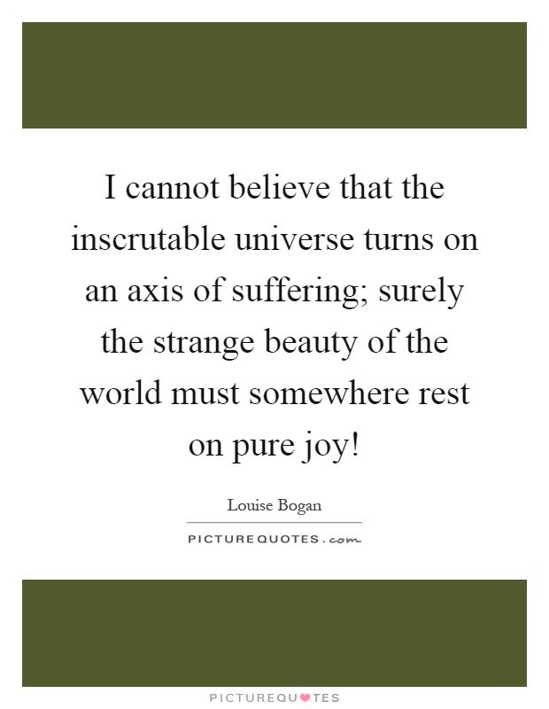 I cannot believe that the inscrutable universe turns on an axis of suffering; surely the strange beauty of the world must somewhere rest on pure joy! Picture Quote #1