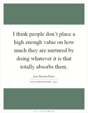I think people don’t place a high enough value on how much they are nurtured by doing whatever it is that totally absorbs them Picture Quote #1