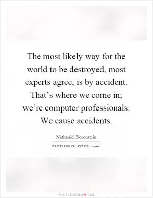 The most likely way for the world to be destroyed, most experts agree, is by accident. That’s where we come in; we’re computer professionals. We cause accidents Picture Quote #1