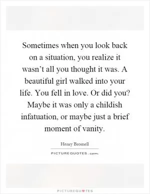 Sometimes when you look back on a situation, you realize it wasn’t all you thought it was. A beautiful girl walked into your life. You fell in love. Or did you? Maybe it was only a childish infatuation, or maybe just a brief moment of vanity Picture Quote #1