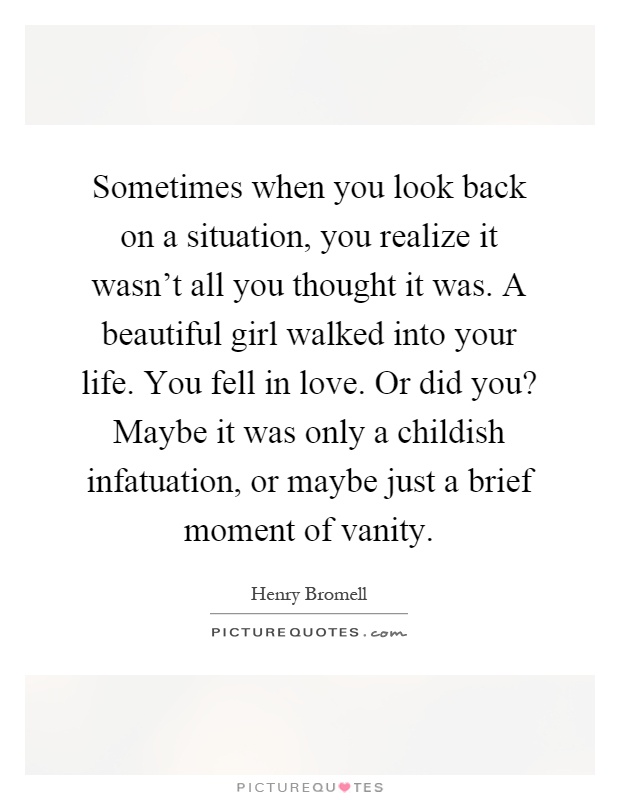 Sometimes when you look back on a situation, you realize it wasn't all you thought it was. A beautiful girl walked into your life. You fell in love. Or did you? Maybe it was only a childish infatuation, or maybe just a brief moment of vanity Picture Quote #1