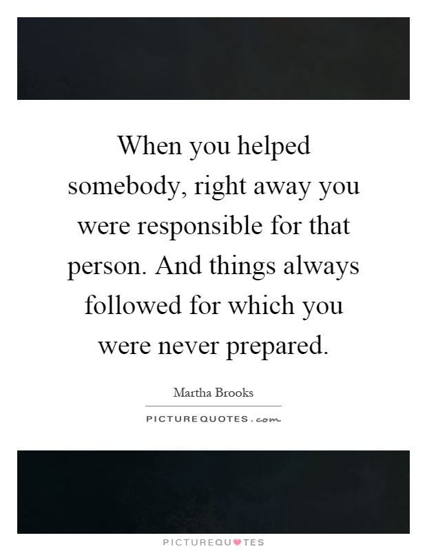When you helped somebody, right away you were responsible for that person. And things always followed for which you were never prepared Picture Quote #1