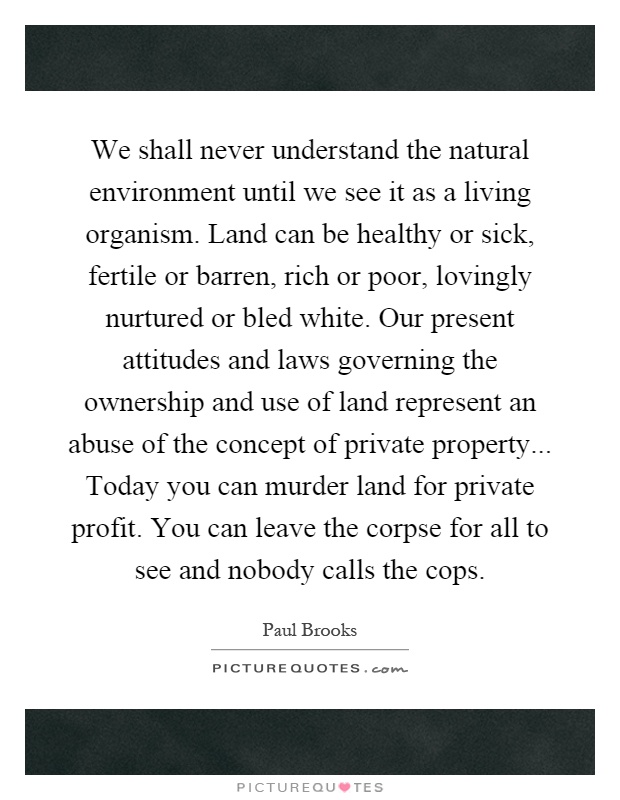 We shall never understand the natural environment until we see it as a living organism. Land can be healthy or sick, fertile or barren, rich or poor, lovingly nurtured or bled white. Our present attitudes and laws governing the ownership and use of land represent an abuse of the concept of private property... Today you can murder land for private profit. You can leave the corpse for all to see and nobody calls the cops Picture Quote #1