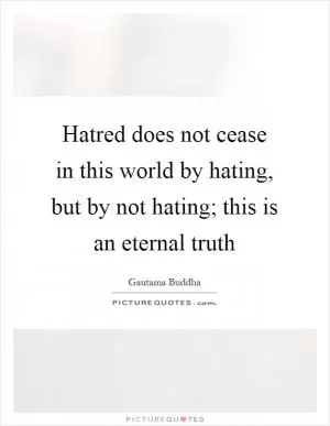 Hatred does not cease in this world by hating, but by not hating; this is an eternal truth Picture Quote #1